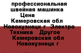 профессиональная швейная машинка › Цена ­ 30 000 - Кемеровская обл., Новокузнецк г. Электро-Техника » Другое   . Кемеровская обл.,Новокузнецк г.